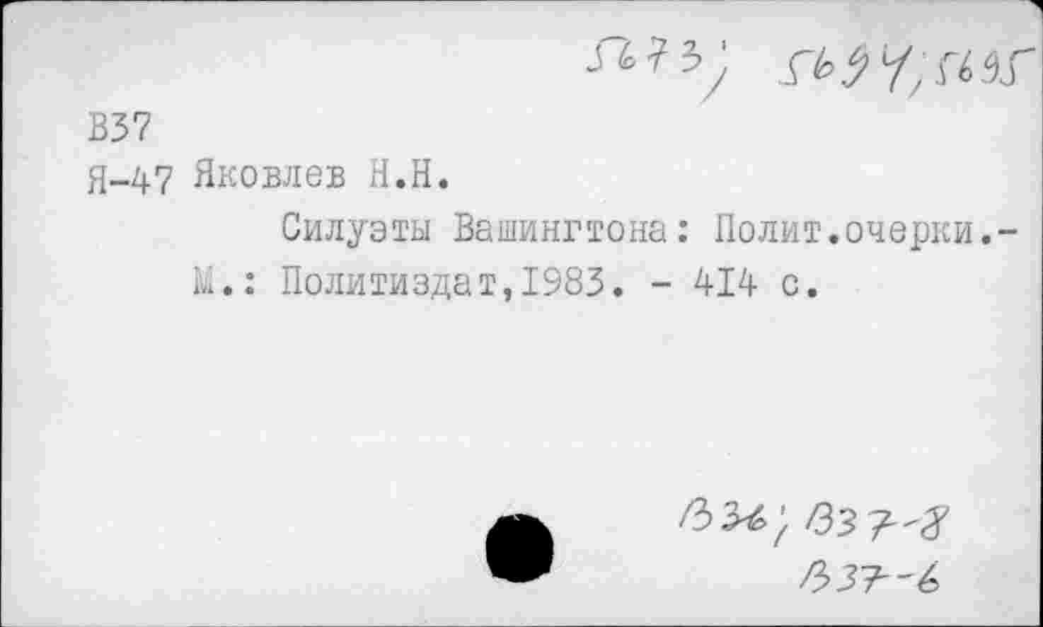 ﻿В37
Я-47 Яковлев Н.П.
Силуэты Вашингтона: Полит.очерки.-ы.: Политиздат,1983. - 414 с.
/33^;
/337-'^